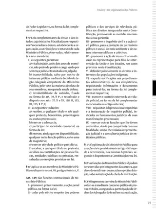 79
Título IV - Da Organização dos Poderes
do Poder Legislativo, na forma da lei comple-
mentar respectiva.
§ 5º Leis complementares da União e dos Es-
tados,cujainiciativaéfacultadaaosrespecti-
vos Procuradores-Gerais, estabelecerão a or-
ganização,asatribuiçõeseoestatutodecada
MinistérioPúblico,observadas,relativamen-
te a seus membros:
I - as seguintes garantias:
a) vitaliciedade, após dois anos de exercí-
cio, não podendo perder o cargo senão por
sentença judicial transitada em julgado;
b) inamovibilidade, salvo por motivo de
interesse público, mediante decisão do ór-
gão colegiado competente do Ministério
Público, pelo voto da maioria absoluta de
seus membros, assegurada ampla defesa;
c) irredutibilidade de subsídio, fixado
na forma do art. 39, § 4º, e ressalvado o
disposto nos arts. 37, X e XI, 150, II, 153,
III, 153, § 2º, I;
II - as seguintes vedações:
a) receber, a qualquer título e sob qual-
quer pretexto, honorários, percentagens
ou custas processuais;
b) exercer a advocacia;
c) participar de sociedade comercial, na
forma da lei;
d) exercer, ainda que em disponibilidade,
qualquer outra função pública, salvo uma
de magistério;
e) exercer atividade político-partidária;
f) receber, a qualquer título ou pretexto,
auxílios ou contribuições de pessoas físi-
cas, entidades públicas ou privadas, res-
salvadas as exceções previstas em lei.
§ 6º Aplica-seaosmembrosdoMinistérioPú-
blicoodispostono art.95,parágrafoúnico,V.
Art. 129. São funções institucionais do Mi-
nistério Público:
I - promover, privativamente, a ação penal
pública, na forma da lei;
II - zelar pelo efetivo respeito dos poderes
públicos e dos serviços de relevância pú-
blica aos direitos assegurados nesta Cons-
tituição, promovendo as medidas necessá-
rias a sua garantia;
III - promover o inquérito civil e a ação ci-
vil pública, para a proteção do patrimônio
público e social, do meio ambiente e de ou-
tros interesses difusos e coletivos;
IV - promover a ação de inconstitucionali-
dade ou representação para fins de inter-
venção da União e dos Estados, nos casos
previstos nesta Constituição;
V - defender judicialmente os direitos e in-
teresses das populações indígenas;
VI - expedir notificações nos procedimen-
tos administrativos de sua competência,
requisitando informações e documentos
para instruí-los, na forma da lei comple-
mentar respectiva;
VII - exercer o controle externo da ativida-
de policial, na forma da lei complementar
mencionada no artigo anterior;
VIII - requisitar diligências investigatórias
e a instauração de inquérito policial, in-
dicados os fundamentos jurídicos de suas
manifestações processuais;
IX - exercer outras funções que lhe forem
conferidas, desde que compatíveis com sua
finalidade, sendo-lhe vedada a representa-
ção judicial e a consultoria jurídica de en-
tidades públicas.
§ 1º AlegitimaçãodoMinistérioPúblicopara
asaçõescivisprevistasnesteartigonãoimpe-
de a de terceiros, nas mesmas hipóteses, se-
gundo o disposto nesta Constituição e na lei.
§ 2º AsfunçõesdoMinistérioPúblicosópodem
serexercidasporintegrantesdacarreira,que
deverãoresidirnacomarcadarespectivalota-
ção,salvoautorizaçãodochefedainstituição.
§ 3º OingressonacarreiradoMinistérioPúbli-
co far-se-á mediante concurso público de pro-
vas e títulos, assegurada a participação da Or-
demdosAdvogadosdoBrasilemsuarealização,
 