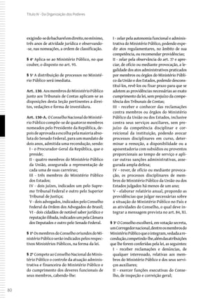 80
Título IV - Da Organização dos Poderes
exigindo-sedobacharelemdireito,nomínimo,
três anos de atividade jurídica e observando-
-se, nas nomeações, a ordem de classificação.
§ 4º Aplica-se ao Ministério Público, no que
couber, o disposto no art. 93.
§ 5º A distribuição de processos no Ministé-
rio Público será imediata.
Art. 130. AosmembrosdoMinistérioPúblico
junto aos Tribunais de Contas aplicam-se as
disposições desta Seção pertinentes a direi-
tos, vedações e forma de investidura.
Art. 130-A. OConselhoNacionaldoMinisté-
rio Público compõe-se de quatorze membros
nomeados pelo Presidente da República, de-
poisdeaprovadaaescolhapelamaioriaabso-
luta do Senado Federal, para um mandato de
dois anos, admitida uma recondução, sendo:
I - o Procurador-Geral da República, que o
preside;
II - quatro membros do Ministério Público
da União, assegurada a representação de
cada uma de suas carreiras;
III - três membros do Ministério Público
dos Estados;
IV - dois juízes, indicados um pelo Supre-
mo Tribunal Federal e outro pelo Superior
Tribunal de Justiça;
V - dois advogados, indicados pelo Conselho
Federal da Ordem dos Advogados do Brasil;
VI - dois cidadãos de notável saber jurídico e
reputaçãoilibada,indicadosumpelaCâmara
dos Deputados e outro pelo Senado Federal.
§ 1º OsmembrosdoConselhooriundosdoMi-
nistérioPúblicoserãoindicadospelosrespec-
tivos Ministérios Públicos, na forma da lei.
§ 2º CompeteaoConselhoNacionaldoMinis-
tério Público o controle da atuação adminis-
trativa e financeira do Ministério Público e
do cumprimento dos deveres funcionais de
seus membros, cabendo-lhe:
I - zelar pela autonomia funcional e adminis-
trativa do Ministério Público, podendo expe-
dir atos regulamentares, no âmbito de sua
competência, ou recomendar providências;
II - zelar pela observância do art. 37 e apre-
ciar, de ofício ou mediante provocação, a le-
galidade dos atos administrativos praticados
por membros ou órgãos do Ministério Públi-
co da União e dos Estados, podendo descons-
tituí-los, revê-los ou fixar prazo para que se
adotem as providências necessárias ao exato
cumprimento da lei, sem prejuízo da compe-
tência dos Tribunais de Contas;
III - receber e conhecer das reclamações
contra membros ou órgãos do Ministério
Público da União ou dos Estados, inclusive
contra seus serviços auxiliares, sem pre-
juízo da competência disciplinar e cor-
reicional da instituição, podendo avocar
processos disciplinares em curso, deter-
minar a remoção, a disponibilidade ou a
aposentadoria com subsídios ou proventos
proporcionais ao tempo de serviço e apli-
car outras sanções administrativas, asse-
gurada ampla defesa;
IV - rever, de ofício ou mediante provoca-
ção, os processos disciplinares de mem-
bros do Ministério Público da União ou dos
Estados julgados há menos de um ano;
V - elaborar relatório anual, propondo as
providências que julgar necessárias sobre
a situação do Ministério Público no País e
as atividades do Conselho, o qual deve in-
tegrar a mensagem prevista no art. 84, XI.
§ 3º O Conselho escolherá, em votação secreta,
umCorregedornacional,dentreosmembrosdo
MinistérioPúblicoqueointegram,vedadaare-
condução,competindo-lhe,alémdasatribuições
que lhe forem conferidas pela lei, as seguintes:
I - receber reclamações e denúncias, de
qualquer interessado, relativas aos mem-
bros do Ministério Público e dos seus servi-
ços auxiliares;
II - exercer funções executivas do Conse-
lho, de inspeção e correição geral;
 