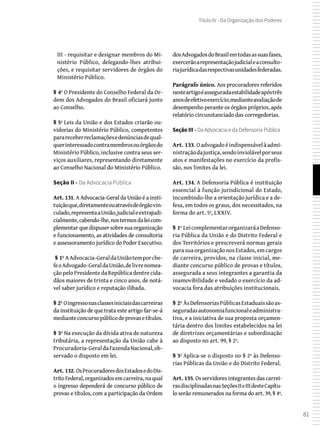 81
Título IV - Da Organização dos Poderes
III - requisitar e designar membros do Mi-
nistério Público, delegando-lhes atribui-
ções, e requisitar servidores de órgãos do
Ministério Público.
§ 4º O Presidente do Conselho Federal da Or-
dem dos Advogados do Brasil oficiará junto
ao Conselho.
§ 5º Leis da União e dos Estados criarão ou-
vidorias do Ministério Público, competentes
parareceberreclamaçõesedenúnciasdequal-
querinteressadocontramembrosouórgãosdo
Ministério Público, inclusive contra seus ser-
viços auxiliares, representando diretamente
ao Conselho Nacional do Ministério Público.
Seção II - Da Advocacia Pública
Art. 131. A Advocacia-Geral da União é a insti-
tuiçãoque,diretamenteouatravésdeórgãovin-
culado,representaaUnião,judicialeextrajudi-
cialmente,cabendo-lhe,nostermosdaleicom-
plementar que dispuser sobre sua organização
e funcionamento, as atividades de consultoria
e assessoramento jurídico do Poder Executivo.
 § 1º AAdvocacia-GeraldaUniãotemporche-
feoAdvogado-GeraldaUnião,delivrenomea-
ção pelo Presidente da República dentre cida-
dãos maiores de trinta e cinco anos, de notá-
vel saber jurídico e reputação ilibada.
§ 2º Oingressonasclassesiniciaisdascarreiras
da instituição de que trata este artigo far-se-á
medianteconcursopúblicodeprovasetítulos.
§ 3º Na execução da dívida ativa de natureza
tributária, a representação da União cabe à
Procuradoria-GeraldaFazendaNacional,ob-
servado o disposto em lei.
Art. 132. OsProcuradoresdosEstadosedoDis-
tritoFederal,organizadosemcarreira,naqual
o ingresso dependerá de concurso público de
provas e títulos, com a participação da Ordem
dosAdvogadosdoBrasilemtodasassuasfases,
exercerãoarepresentaçãojudicialeaconsulto-
riajurídicadasrespectivasunidadesfederadas.
Parágrafo único. Aos procuradores referidos
nesteartigoéasseguradaestabilidadeapóstrês
anosdeefetivoexercício,medianteavaliaçãode
desempenho perante os órgãos próprios, após
relatório circunstanciado das corregedorias.
Seção III - Da Advocacia e da Defensoria Pública
Art. 133. Oadvogadoéindispensávelàadmi-
nistraçãodajustiça,sendoinviolávelporseus
atos e manifestações no exercício da profis-
são, nos limites da lei.
Art. 134. A Defensoria Pública é instituição
essencial à função jurisdicional do Estado,
incumbindo-lhe a orientação jurídica e a de-
fesa, em todos os graus, dos necessitados, na
forma do art. 5º, LXXIV.
§ 1º LeicomplementarorganizaráaDefenso-
ria Pública da União e do Distrito Federal e
dos Territórios e prescreverá normas gerais
para sua organização nos Estados, em cargos
de carreira, providos, na classe inicial, me-
diante concurso público de provas e títulos,
assegurada a seus integrantes a garantia da
inamovibilidade e vedado o exercício da ad-
vocacia fora das atribuições institucionais.
§ 2º ÀsDefensoriasPúblicasEstaduaissãoas-
seguradasautonomiafuncionaleadministra-
tiva, e a iniciativa de sua proposta orçamen-
tária dentro dos limites estabelecidos na lei
de diretrizes orçamentárias e subordinação
ao disposto no art. 99, § 2º.
§ 3º Aplica-se o disposto no § 2º às Defenso-
rias Públicas da União e do Distrito Federal.
Art. 135. Os servidores integrantes das carrei-
rasdisciplinadasnasSeçõesIIeIIIdesteCapítu-
lo serão remunerados na forma do art. 39, § 4º.
 