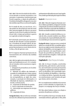 86
Título V - Da Defesa do Estado e das Instituições Democráticas
Art. 138. O decreto do estado de sítio indica-
rá sua duração, as normas necessárias a sua
execução e as garantias constitucionais que
ficarão suspensas, e, depois de publicado, o
PresidentedaRepúblicadesignaráoexecutor
dasmedidasespecíficaseasáreasabrangidas.
§ 1º O estado de sítio, no caso do art. 137, I,
não poderá ser decretado por mais de trinta
dias, nem prorrogado, de cada vez, por prazo
superior; no do inciso II, poderá ser decreta-
do por todo o tempo que perdurar a guerra
ou a agressão armada estrangeira.
§ 2º Solicitada autorização para decretar o
estado de sítio durante o recesso parlamen-
tar, o Presidente do Senado Federal, de ime-
diato,convocaráextraordinariamenteoCon-
gresso Nacional para se reunir dentro de cin-
co dias, a fim de apreciar o ato.
§ 3º O Congresso Nacional permanecerá em
funcionamento até o término das medidas
coercitivas.
Art. 139. Navigênciadoestadodesítiodecre-
tado com fundamento no art. 137, I, só pode-
rão ser tomadas contra as pessoas as seguin-
tes medidas:
I - obrigação de permanência em localida-
de determinada;
II - detenção em edifício não destinado a
acusadosoucondenadosporcrimescomuns;
III - restrições relativas à inviolabilidade
da correspondência, ao sigilo das comu-
nicações, à prestação de informações e à
liberdade de imprensa, radiodifusão e te-
levisão, na forma da lei;
IV - suspensão da liberdade de reunião;
V - busca e apreensão em domicílio;
VI - intervenção nas empresas de serviços
públicos;
VII - requisição de bens.
Parágrafo único. Não se inclui nas restrições
do inciso III a difusão de pronunciamentos de
parlamentaresefetuadosemsuasCasasLegisla-
tivas,desdequeliberadapelarespectivaMesa.
Seção III - Disposições Gerais
Art. 140. A Mesa do Congresso Nacional, ouvi-
dos os líderes partidários, designará Comissão
compostadecincodeseusmembrosparaacom-
panhar e fiscalizar a execução das medidas re-
ferentesaoestadodedefesaeaoestadodesítio.
Art. 141. Cessado o estado de defesa ou o es-
tado de sítio, cessarão também seus efeitos,
sem prejuízo da responsabilidade pelos ilíci-
toscometidosporseusexecutoresouagentes.
Parágrafo único. Logoquecesseoestadode
defesa ou o estado de sítio, as medidas aplica-
das em sua vigência serão relatadas pelo Pre-
sidente da República, em mensagem ao Con-
gresso Nacional, com especificação e justi-
ficação das providências adotadas, com re-
lação nominal dos atingidos e indicação das
restrições aplicadas.
Capítulo II - Das Forças Armadas
Art. 142. As Forças Armadas, constituídas
pela Marinha, pelo Exército e pela Aeronáu-
tica, são instituições nacionais permanentes
e regulares, organizadas com base na hierar-
quia e na disciplina, sob a autoridade supre-
ma do Presidente da República, e destinam-
-se à defesa da Pátria, à garantia dos pode-
res constitucionais e, por iniciativa de qual-
quer destes, da lei e da ordem.
§ 1º Leicomplementarestabeleceráasnormas
gerais a serem adotadas na organização, no
preparo e no emprego das Forças Armadas.
§ 2º Não caberá habeas corpus em relação a
punições disciplinares militares.
§ 3º Os membros das Forças Armadas são de-
nominadosmilitares,aplicando-se-lhes,além
 