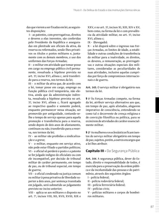 87
Título V - Da Defesa do Estado e das Instituições Democráticas
dasquevieremaserfixadasemlei,asseguin-
tes disposições:
I - as patentes, com prerrogativas, direitos
e deveres a elas inerentes, são conferidas
pelo Presidente da República e assegura-
das em plenitude aos oficiais da ativa, da
reserva ou reformados, sendo-lhes privati-
vos os títulos e postos militares e, junta-
mente com os demais membros, o uso dos
uniformes das Forças Armadas;
II - o militar em atividade que tomar posse
em cargo ou emprego público civil perma-
nente, ressalvada a hipótese prevista no
art. 37, inciso XVI, alínea c, será transferi-
do para a reserva, nos termos da lei;
III - o militar da ativa que, de acordo com
a lei, tomar posse em cargo, emprego ou
função pública civil temporária, não ele-
tiva, ainda que da administração indire-
ta, ressalvada a hipótese prevista no art.
37, inciso XVI, alínea c, ficará agregado
ao respectivo quadro e somente poderá,
enquanto permanecer nessa situação, ser
promovido por antiguidade, contando-se-
lhe o tempo de serviço apenas para aquela
promoção e transferência para a reserva,
sendo depois de dois anos de afastamento,
contínuos ou não, transferido para a reser-
va, nos termos da lei;
IV - ao militar são proibidas a sindicaliza-
ção e a greve;
V - o militar, enquanto em serviço ativo,
não pode estar filiado a partidos políticos;
VI - o oficial só perderá o posto e a patente
se for julgado indigno do oficialato ou com
ele incompatível, por decisão de tribunal
militar de caráter permanente, em tempo
de paz, ou de tribunal especial, em tempo
de guerra;
VII - o oficial condenado na justiça comum
ou militar à pena privativa de liberdade su-
perior a dois anos, por sentença transitada
em julgado, será submetido ao julgamento
previsto no inciso anterior;
VIII - aplica-se aos militares o disposto no
art. 7º, incisos VIII, XII, XVII, XVIII, XIX e
XXV, e no art. 37, incisos XI, XIII, XIV e XV,
bem como, na forma da lei e com prevalên-
cia da atividade militar, no art. 37, inciso
XVI, alínea c;
IX - (Revogado).
X - a lei disporá sobre o ingresso nas For-
ças Armadas, os limites de idade, a estabi-
lidade e outras condições de transferência
do militar para a inatividade, os direitos,
os deveres, a remuneração, as prerrogati-
vas e outras situações especiais dos mili-
tares, consideradas as peculiaridades de
suas atividades, inclusive aquelas cumpri-
das por força de compromissos internacio-
nais e de guerra.
Art. 143. O serviço militar é obrigatório nos
termos da lei.
§ 1º Às Forças Armadas compete, na forma
da lei, atribuir serviço alternativo aos que,
em tempo de paz, após alistados, alegarem
imperativo de consciência, entendendo-se
como tal o decorrente de crença religiosa e
de convicção filosófica ou política, para se
eximiremdeatividadesdecaráteressencial-
mente militar.
§ 2º Asmulhereseoseclesiásticosficamisen-
tos do serviço militar obrigatório em tempo
depaz,sujeitos,porém,aoutrosencargosque
a lei lhes atribuir.
Capítulo III - Da Segurança Pública
Art. 144. A segurança pública, dever do Es-
tado, direito e responsabilidade de todos, é
exercida para a preservação da ordem públi-
ca e da incolumidade das pessoas e do patri-
mônio, através dos seguintes órgãos:
I - polícia federal;
II - polícia rodoviária federal;
III - polícia ferroviária federal;
IV - polícias civis;
V - polícias militares e corpos de bombei-
ros militares.
 