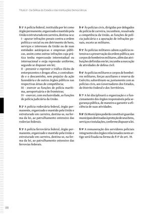 88
Título V - Da Defesa do Estado e das Instituições Democráticas
§ 1º A polícia federal, instituída por lei como
órgãopermanente,organizadoemantidopela
Uniãoeestruturadoemcarreira,destina-sea:
I - apurar infrações penais contra a ordem
política e social ou em detrimento de bens,
serviços e interesses da União ou de suas
entidades autárquicas e empresas públi-
cas, assim como outras infrações cuja prá-
tica tenha repercussão interestadual ou
internacional e exija repressão uniforme,
segundo se dispuser em lei;
II - prevenir e reprimir o tráfico ilícito de
entorpecentes e drogas afins, o contraban-
do e o descaminho, sem prejuízo da ação
fazendária e de outros órgãos públicos nas
respectivas áreas de competência;
III - exercer as funções de polícia maríti-
ma, aeroportuária e de fronteiras;
IV - exercer, com exclusividade, as funções
de polícia judiciária da União.
§ 2º A polícia rodoviária federal, órgão per-
manente, organizado e mantido pela União e
estruturado em carreira, destina-se, na for-
ma da lei, ao patrulhamento ostensivo das
rodovias federais.
§ 3º A polícia ferroviária federal, órgão per-
manente, organizado e mantido pela União e
estruturado em carreira, destina-se, na for-
ma da lei, ao patrulhamento ostensivo das
ferrovias federais.
§ 4º Às polícias civis, dirigidas por delegados
de polícia de carreira, incumbem, ressalvada
a competência da União, as funções de polí-
cia judiciária e a apuração de infrações pe-
nais, exceto as militares.
§ 5º Às polícias militares cabem a polícia os-
tensivaeapreservaçãodaordempública;aos
corposdebombeirosmilitares,alémdasatri-
buiçõesdefinidasemlei,incumbeaexecução
de atividades de defesa civil.
§ 6º Aspolíciasmilitaresecorposdebombei-
ros militares, forças auxiliares e reserva do
Exército, subordinam-se, juntamente com as
polícias civis, aos Governadores dos Estados,
do Distrito Federal e dos Territórios.
§ 7º A lei disciplinará a organização e o fun-
cionamento dos órgãos responsáveis pela se-
gurança pública, de maneira a garantir a efi-
ciência de suas atividades.
§ 8º OsMunicípiospoderãoconstituirguardas
municipaisdestinadasàproteçãodeseusbens,
serviçoseinstalações,conformedispuseralei.
§ 9º A remuneração dos servidores policiais
integrantesdosórgãosrelacionadosnestear-
tigo será fixada na forma do § 4º do art. 39.
 