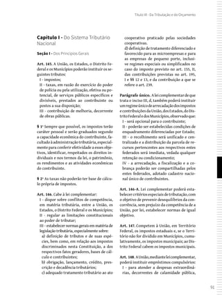 91
Título VI - Da Tributação e do Orçamento
Capítulo I - Do Sistema Tributário
Nacional
Seção I - Dos Princípios Gerais
Art. 145. A União, os Estados, o Distrito Fe-
deral e os Municípios poderão instituir os se-
guintes tributos:
I - impostos;
II - taxas, em razão do exercício do poder
de polícia ou pela utilização, efetiva ou po-
tencial, de serviços públicos específicos e
divisíveis, prestados ao contribuinte ou
postos a sua disposição;
III - contribuição de melhoria, decorrente
de obras públicas.
§ 1º Sempre que possível, os impostos terão
caráter pessoal e serão graduados segundo
a capacidade econômica do contribuinte, fa-
cultadoàadministraçãotributária,especial-
mente para conferir efetividade a esses obje-
tivos, identificar, respeitados os direitos in-
dividuais e nos termos da lei, o patrimônio,
os rendimentos e as atividades econômicas
do contribuinte.
§ 2º As taxas não poderão ter base de cálcu-
lo própria de impostos.
Art. 146. Cabe à lei complementar:
I - dispor sobre conflitos de competência,
em matéria tributária, entre a União, os
Estados, o Distrito Federal e os Municípios;
II - regular as limitações constitucionais
ao poder de tributar;
III - estabelecer normas gerais em matéria de
legislação tributária, especialmente sobre:
a) definição de tributos e de suas espé-
cies, bem como, em relação aos impostos
discriminados nesta Constituição, a dos
respectivos fatos geradores, bases de cál-
culo e contribuintes;
b) obrigação, lançamento, crédito, pres-
crição e decadência tributários;
c) adequado tratamento tributário ao ato
cooperativo praticado pelas sociedades
cooperativas.
d) definição de tratamento diferenciado e
favorecido para as microempresas e para
as empresas de pequeno porte, inclusi-
ve regimes especiais ou simplificados no
caso do imposto previsto no art. 155, II,
das contribuições previstas no art. 195,
I e §§ 12 e 13, e da contribuição a que se
refere o art. 239.
Parágrafo único. Aleicomplementardeque
trata o inciso III, d, também poderá instituir
umregimeúnicodearrecadaçãodosimpostos
econtribuiçõesdaUnião,dosEstados,doDis-
tritoFederaledosMunicípios,observadoque:
I - será opcional para o contribuinte;
II - poderão ser estabelecidas condições de
enquadramento diferenciadas por Estado;
III - o recolhimento será unificado e cen-
tralizado e a distribuição da parcela de re-
cursos pertencentes aos respectivos entes
federados será imediata, vedada qualquer
retenção ou condicionamento;
IV - a arrecadação, a fiscalização e a co-
brança poderão ser compartilhadas pelos
entes federados, adotado cadastro nacio-
nal único de contribuintes.
Art. 146-A. Lei complementar poderá esta-
belecercritériosespeciaisdetributação,com
o objetivo de prevenir desequilíbrios da con-
corrência, sem prejuízo da competência de a
União, por lei, estabelecer normas de igual
objetivo.
Art. 147. Competem à União, em Território
Federal, os impostos estaduais e, se o Terri-
tório não for dividido em Municípios, cumu-
lativamente, os impostos municipais; ao Dis-
trito Federal cabem os impostos municipais.
Art. 148. AUnião,medianteleicomplementar,
poderá instituir empréstimos compulsórios:
I - para atender a despesas extraordiná-
rias, decorrentes de calamidade pública,
 