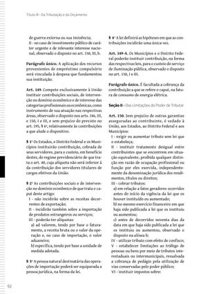 92
Título VI - Da Tributação e do Orçamento
de guerra externa ou sua iminência;
II - no caso de investimento público de cará-
ter urgente e de relevante interesse nacio-
nal, observado o disposto no art. 150, III, b.
Parágrafo único. A aplicação dos recursos
provenientes de empréstimo compulsório
será vinculada à despesa que fundamentou
sua instituição.
Art. 149. Compete exclusivamente à União
instituir contribuições sociais, de interven-
ção no domínio econômico e de interesse das
categoriasprofissionaisoueconômicas,como
instrumento de sua atuação nas respectivas
áreas, observado o disposto nos arts. 146, III,
e 150, I e III, e sem prejuízo do previsto no
art. 195, § 6º, relativamente às contribuições
a que alude o dispositivo.
§ 1º Os Estados, o Distrito Federal e os Muni-
cípios instituirão contribuição, cobrada de
seus servidores, para o custeio, em benefício
destes, do regime previdenciário de que tra-
ta o art. 40, cuja alíquota não será inferior à
da contribuição dos servidores titulares de
cargos efetivos da União.
§ 2º As contribuições sociais e de interven-
ção no domínio econômico de que trata o ca-
put deste artigo:
I - não incidirão sobre as receitas decor-
rentes de exportação;
II - incidirão também sobre a importação
de produtos estrangeiros ou serviços;
III - poderão ter alíquotas:
a) ad valorem, tendo por base o fatura-
mento, a receita bruta ou o valor da ope-
ração e, no caso de importação, o valor
aduaneiro;
b) específica, tendo por base a unidade de
medida adotada.
§ 3º A pessoa natural destinatária das opera-
ções de importação poderá ser equiparada a
pessoa jurídica, na forma da lei.
§ 4º A lei definirá as hipóteses em que as con-
tribuições incidirão uma única vez.
Art. 149-A. Os Municípios e o Distrito Fede-
ral poderão instituir contribuição, na forma
das respectivas leis, para o custeio do serviço
de iluminação pública, observado o disposto
no art. 150, I e III.
Parágrafo único. É facultada a cobrança da
contribuição a que se refere o caput, na fatu-
ra de consumo de energia elétrica.
Seção II - Das Limitações do Poder de Tributar
Art. 150. Sem prejuízo de outras garantias
asseguradas ao contribuinte, é vedado à
União, aos Estados, ao Distrito Federal e aos
Municípios:
I - exigir ou aumentar tributo sem lei que
o estabeleça;
II - instituir tratamento desigual entre
contribuintes que se encontrem em situa-
ção equivalente, proibida qualquer distin-
ção em razão de ocupação profissional ou
função por eles exercida, independente-
mente da denominação jurídica dos rendi-
mentos, títulos ou direitos;
III - cobrar tributos:
a) em relação a fatos geradores ocorridos
antes do início da vigência da lei que os
houver instituído ou aumentado;
b) no mesmo exercício financeiro em que
haja sido publicada a lei que os instituiu
ou aumentou;
c) antes de decorridos noventa dias da
data em que haja sido publicada a lei que
os instituiu ou aumentou, observado o
disposto na alínea b;
IV - utilizar tributo com efeito de confisco;
V - estabelecer limitações ao tráfego de
pessoas ou bens por meio de tributos inte-
restaduais ou intermunicipais, ressalvada
a cobrança de pedágio pela utilização de
vias conservadas pelo poder público;
VI - instituir impostos sobre:
 