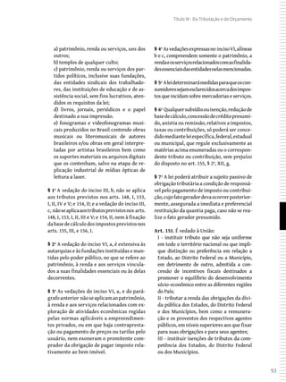 93
Título VI - Da Tributação e do Orçamento
a) patrimônio, renda ou serviços, uns dos
outros;
b) templos de qualquer culto;
c) patrimônio, renda ou serviços dos par-
tidos políticos, inclusive suas fundações,
das entidades sindicais dos trabalhado-
res, das instituições de educação e de as-
sistência social, sem fins lucrativos, aten-
didos os requisitos da lei;
d) livros, jornais, periódicos e o papel
destinado a sua impressão.
e) fonogramas e videofonogramas musi-
cais produzidos no Brasil contendo obras
musicais ou literomusicais de autores
brasileiros e/ou obras em geral interpre-
tadas por artistas brasileiros bem como
os suportes materiais ou arquivos digitais
que os contenham, salvo na etapa de re-
plicação industrial de mídias ópticas de
leitura a laser.
§ 1º A vedação do inciso III, b, não se aplica
aos tributos previstos nos arts. 148, I, 153,
I, II, IV e V; e 154, II; e a vedação do inciso III,
c, nãoseaplicaaostributosprevistosnos arts.
148, I, 153, I, II, III e V; e 154, II, nem à fixação
dabasedecálculodosimpostosprevistosnos
arts. 155, III, e 156, I.
§ 2º A vedação do inciso VI, a, é extensiva às
autarquias e às fundações instituídas e man-
tidas pelo poder público, no que se refere ao
patrimônio, à renda e aos serviços vincula-
dos a suas finalidades essenciais ou às delas
decorrentes.
§ 3º As vedações do inciso VI, a, e do pará-
grafoanterior nãoseaplicamaopatrimônio,
à renda e aos serviços relacionados com ex-
ploração de atividades econômicas regidas
pelas normas aplicáveis a empreendimen-
tos privados, ou em que haja contrapresta-
ção ou pagamento de preços ou tarifas pelo
usuário, nem exoneram o promitente com-
prador da obrigação de pagar imposto rela-
tivamente ao bem imóvel.
§ 4º Asvedaçõesexpressasno incisoVI,alíneas
b e c, compreendem somente o patrimônio, a
rendaeosserviçosrelacionadoscomasfinalida-
desessenciaisdasentidadesnelasmencionadas.
§ 5º Aleideterminarámedidasparaqueoscon-
sumidoressejamesclarecidosacercadosimpos-
tos que incidam sobre mercadorias e serviços.
§ 6º Qualquersubsídioouisenção,reduçãode
basedecálculo,concessãodecréditopresumi-
do, anistia ou remissão, relativos a impostos,
taxas ou contribuições, só poderá ser conce-
didomedianteleiespecífica,federal,estadual
ou municipal, que regule exclusivamente as
matérias acima enumeradas ou o correspon-
dente tributo ou contribuição, sem prejuízo
do disposto no art. 155, § 2º, XII, g.
§ 7º A lei poderá atribuir a sujeito passivo de
obrigação tributária a condição de responsá-
vel pelo pagamento de imposto ou contribui-
ção,cujofatogeradordevaocorrerposterior-
mente, assegurada a imediata e preferencial
restituição da quantia paga, caso não se rea-
lize o fato gerador presumido.
Art. 151. É vedado à União:
I - instituir tributo que não seja uniforme
em todo o território nacional ou que impli-
que distinção ou preferência em relação a
Estado, ao Distrito Federal ou a Município,
em detrimento de outro, admitida a con-
cessão de incentivos fiscais destinados a
promover o equilíbrio do desenvolvimento
sócio-econômico entre as diferentes regiões
do País;
II - tributar a renda das obrigações da dívi-
da pública dos Estados, do Distrito Federal
e dos Municípios, bem como a remunera-
ção e os proventos dos respectivos agentes
públicos, em níveis superiores aos que fixar
para suas obrigações e para seus agentes;
III - instituir isenções de tributos da com-
petência dos Estados, do Distrito Federal
ou dos Municípios.
 