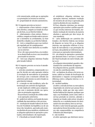 95
Título VI - Da Tributação e do Orçamento
e de comunicação, ainda que as operações
e as prestações se iniciem no exterior;
III - propriedade de veículos automotores.
§ 1º O imposto previsto no inciso I:
I - relativamente a bens imóveis e respec-
tivos direitos, compete ao Estado da situa-
ção do bem, ou ao Distrito Federal;
II - relativamente a bens móveis, títulos e
créditos, compete ao Estado onde se proces-
sar o inventário ou arrolamento, ou tiver
domicílio o doador, ou ao Distrito Federal;
III - terá a competência para sua institui-
ção regulada por lei complementar:
a) se o doador tiver domicílio ou residên-
cia no exterior;
b) se o de cujus possuía bens, era residen-
te ou domiciliado ou teve o seu inventário
processado no exterior;
IV - terá suas alíquotas máximas fixadas
pelo Senado Federal.
§ 2º O imposto previsto no inciso II atende-
rá ao seguinte:
I - será não cumulativo, compensando-se o
que for devido em cada operação relativa
à circulação de mercadorias ou prestação
de serviços com o montante cobrado nas
anteriores pelo mesmo ou outro Estado ou
pelo Distrito Federal;
II - a isenção ou não-incidência, salvo de-
terminação em contrário da legislação:
a) não implicará crédito para compensa-
ção com o montante devido nas opera-
ções ou prestações seguintes;
b) acarretará a anulação do crédito relati-
vo às operações anteriores;
III - poderá ser seletivo, em função da essen-
cialidade das mercadorias e dos serviços;
IV - resolução do Senado Federal, de inicia-
tiva do Presidente da República ou de um
terço dos Senadores, aprovada pela maio-
ria absoluta de seus membros, estabelecerá
as alíquotas aplicáveis às operações e pres-
tações, interestaduais e de exportação;
V - é facultado ao Senado Federal:
a) estabelecer alíquotas mínimas nas
operações internas, mediante resolução
de iniciativa de um terço e aprovada pela
maioria absoluta de seus membros;
b) fixar alíquotas máximas nas mesmas
operações para resolver conflito específi-
co que envolva interesse de Estados, me-
diante resolução de iniciativa da maioria
absoluta e aprovada por dois terços de
seus membros;
VI - salvo deliberação em contrário dos
Estados e do Distrito Federal, nos termos
do disposto no inciso XII, g, as alíquotas
internas, nas operações relativas à circu-
lação de mercadorias e nas prestações de
serviços, não poderão ser inferiores às pre-
vistas para as operações interestaduais;
VII - em relação às operações e prestações
que destinem bens e serviços a consumi-
dor final localizado em outro Estado, ado-
tar-se-á:
a) a alíquota interestadual, quando o des-
tinatário for contribuinte do imposto;
b) a alíquota interna, quando o destinatá-
rio não for contribuinte dele;
VIII - na hipótese da alínea a do inciso an-
terior, caberá ao Estado da localização do
destinatário o imposto correspondente à
diferença entre a alíquota interna e a in-
terestadual;
IX - incidirá também:
a) sobre a entrada de bem ou mercadoria
importados do exterior por pessoa física
ou jurídica, ainda que não seja contri-
buinte habitual do imposto, qualquer que
seja a sua finalidade, assim como sobre o
serviço prestado no exterior, cabendo o
imposto ao Estado onde estiver situado o
domicílio ou o estabelecimento do desti-
natário da mercadoria, bem ou serviço;
b) sobre o valor total da operação, quando
mercadorias forem fornecidas com servi-
ços não compreendidos na competência
tributária dos Municípios;
X - não incidirá:
a) sobre operações que destinem merca-
 
