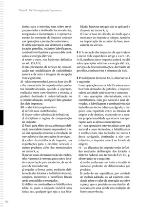 96
Título VI - Da Tributação e do Orçamento
dorias para o exterior, nem sobre servi-
ços prestados a destinatários no exterior,
assegurada a manutenção e o aproveita-
mento do montante do imposto cobrado
nas operações e prestações anteriores;
b) sobre operações que destinem a outros
Estados petróleo, inclusive lubrificantes,
combustíveis líquidos e gasosos dele deri-
vados, e energia elétrica;
c) sobre o ouro, nas hipóteses definidas
no art. 153, § 5º;
d) nas prestações de serviço de comuni-
cação nas modalidades de radiodifusão
sonora e de sons e imagens de recepção
livre e gratuita;
XI - não compreenderá, em sua base de cál-
culo, o montante do imposto sobre produ-
tos industrializados, quando a operação,
realizada entre contribuintes e relativa a
produto destinado à industrialização ou
à comercialização, configure fato gerador
dos dois impostos;
XII - cabe à lei complementar:
a) definir seus contribuintes;
b) dispor sobre substituição tributária;
c) disciplinar o regime de compensação
do imposto;
d) fixar, para efeito de sua cobrança e defi-
nição do estabelecimento responsável, o lo-
cal das operações relativas à circulação de
mercadorias e das prestações de serviços;
e) excluir da incidência do imposto, nas
exportações para o exterior, serviços e
outros produtos além dos mencionados
no inciso X, a;
f) prever casos de manutenção de crédito,
relativamente à remessa para outro Esta-
do e exportação para o exterior, de servi-
ços e de mercadorias;
g) regular a forma como, mediante deli-
beração dos Estados e do Distrito Federal,
isenções, incentivos e benefícios fiscais
serão concedidos e revogados.
h) definir os combustíveis e lubrificantes
sobre os quais o imposto incidirá uma
única vez, qualquer que seja a sua fina-
lidade, hipótese em que não se aplicará o
disposto no inciso X, b;
i) fixar a base de cálculo, de modo que o
montante do imposto a integre, também
na importação do exterior de bem, mer-
cadoria ou serviço.
§ 3º À exceção dos impostos de que tratam
o inciso II do caput deste artigo e o art. 153,
I e II, nenhum outro imposto poderá incidir
sobre operações relativas a energia elétrica,
serviços de telecomunicações, derivados de
petróleo, combustíveis e minerais do País.
§ 4º Na hipótese do inciso XII, h, observar-se-á
o seguinte:
I - nas operações com os lubrificantes e com-
bustíveis derivados de petróleo, o imposto
caberá ao Estado onde ocorrer o consumo;
II - nas operações interestaduais, entre
contribuintes, com gás natural e seus de-
rivados, e lubrificantes e combustíveis não
incluídos no inciso I deste parágrafo, o im-
posto será repartido entre os Estados de
origem e de destino, mantendo-se a mes-
ma proporcionalidade que ocorre nas ope-
rações com as demais mercadorias;
III - nas operações interestaduais com gás
natural e seus derivados, e lubrificantes
e combustíveis não incluídos no inciso I
deste parágrafo, destinadas a não con-
tribuinte, o imposto caberá ao Estado de
origem;
IV - as alíquotas do imposto serão defini-
das mediante deliberação dos Estados e
Distrito Federal, nos termos do § 2º, XII, g,
observando-se o seguinte:
a) serão uniformes em todo o território
nacional, podendo ser diferenciadas por
produto;
b) poderão ser específicas, por unidade
de medida adotada, ou ad valorem, inci-
dindo sobre o valor da operação ou sobre
o preço que o produto ou seu similar al-
cançaria em uma venda em condições de
livre concorrência;
 