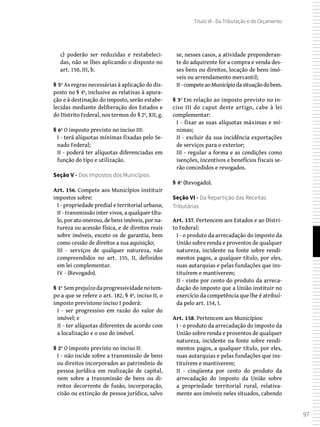 97
Título VI - Da Tributação e do Orçamento
c) poderão ser reduzidas e restabeleci-
das, não se lhes aplicando o disposto no
art. 150, III, b.
§ 5º As regras necessárias à aplicação do dis-
posto no § 4º, inclusive as relativas à apura-
ção e à destinação do imposto, serão estabe-
lecidas mediante deliberação dos Estados e
do Distrito Federal, nos termos do § 2º, XII, g.
§ 6º O imposto previsto no inciso III:
I - terá alíquotas mínimas fixadas pelo Se-
nado Federal;
II - poderá ter alíquotas diferenciadas em
função do tipo e utilização.
Seção V - Dos Impostos dos Municípios
Art. 156. Compete aos Municípios instituir
impostos sobre:
I - propriedade predial e territorial urbana;
II - transmissão inter vivos, a qualquer títu-
lo, por ato oneroso, de bens imóveis, por na-
tureza ou acessão física, e de direitos reais
sobre imóveis, exceto os de garantia, bem
como cessão de direitos a sua aquisição;
III - serviços de qualquer natureza, não
compreendidos no art. 155, II, definidos
em lei complementar.
IV - (Revogado).
§ 1º Semprejuízodaprogressividadenotem-
po a que se refere o art. 182, § 4º, inciso II, o
imposto previstono inciso I poderá:
I - ser progressivo em razão do valor do
imóvel; e
II - ter alíquotas diferentes de acordo com
a localização e o uso do imóvel.
§ 2º O imposto previsto no inciso II:
I - não incide sobre a transmissão de bens
ou direitos incorporados ao patrimônio de
pessoa jurídica em realização de capital,
nem sobre a transmissão de bens ou di-
reitos decorrente de fusão, incorporação,
cisão ou extinção de pessoa jurídica, salvo
se, nesses casos, a atividade preponderan-
te do adquirente for a compra e venda des-
ses bens ou direitos, locação de bens imó-
veis ou arrendamento mercantil;
II -competeaoMunicípiodasituaçãodobem.
§ 3º Em relação ao imposto previsto no in-
ciso III do caput deste artigo, cabe à lei
complementar:
I - fixar as suas alíquotas máximas e mí-
nimas;
II - excluir da sua incidência exportações
de serviços para o exterior;
III - regular a forma e as condições como
isenções, incentivos e benefícios fiscais se-
rão concedidos e revogados.
§ 4º (Revogado).
Seção VI - Da Repartição das Receitas
Tributárias
Art. 157. Pertencem aos Estados e ao Distri-
to Federal:
I - o produto da arrecadação do imposto da
União sobre renda e proventos de qualquer
natureza, incidente na fonte sobre rendi-
mentos pagos, a qualquer título, por eles,
suas autarquias e pelas fundações que ins-
tituírem e mantiverem;
II - vinte por cento do produto da arreca-
dação do imposto que a União instituir no
exercício da competência que lhe é atribuí-
da pelo art. 154, I.
Art. 158. Pertencem aos Municípios:
I - o produto da arrecadação do imposto da
União sobre renda e proventos de qualquer
natureza, incidente na fonte sobre rendi-
mentos pagos, a qualquer título, por eles,
suas autarquias e pelas fundações que ins-
tituírem e mantiverem;
II - cinqüenta por cento do produto da
arrecadação do imposto da União sobre
a propriedade territorial rural, relativa-
mente aos imóveis neles situados, cabendo
 