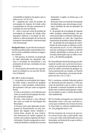 98
Título VI - Da Tributação e do Orçamento
a totalidade na hipótese da opção a que se
refere no art. 153, § 4º, III;
III - cinqüenta por cento do produto da
arrecadação do imposto do Estado sobre
a propriedade de veículos automotores li-
cenciados em seus territórios;
IV - vinte e cinco por cento do produto da
arrecadação do imposto do Estado sobre
operações relativas à circulação de mer-
cadorias e sobre prestações de serviços de
transporte interestadual e intermunicipal
e de comunicação.
Parágrafo único. Asparcelasdereceitaper-
tencentesaosMunicípios,mencionadasno in-
ciso IV, serão creditadas conforme os seguin-
tes critérios:
I - três quartos, no mínimo, na proporção
do valor adicionado nas operações rela-
tivas à circulação de mercadorias e nas
prestações de serviços, realizadas em seus
territórios;
II - até um quarto, de acordo com o que dis-
puser lei estadual ou, no caso dos Territó-
rios, lei federal.
Art. 159. A União entregará:
I - do produto da arrecadação dos impos-
tos sobre renda e proventos de qualquer
natureza e sobre produtos industrializa-
dos quarenta e oito por cento na seguinte
forma:
a) vinte e um inteiros e cinco décimos por
cento ao Fundo de Participação dos Esta-
dos e do Distrito Federal;
b) vinte e dois inteiros e cinco décimos
por cento ao Fundo de Participação dos
Municípios;
c) três por cento, para aplicação em pro-
gramas de financiamento ao setor pro-
dutivo das Regiões Norte, Nordeste e
Centro-Oeste, através de suas institui-
ções financeiras de caráter regional, de
acordo com os planos regionais de desen-
volvimento, ficando assegurada ao semi-
-árido do Nordeste a metade dos recursos
destinados à região, na forma que a lei
estabelecer;
d) um por cento ao Fundo de Participação
dos Municípios, que será entregue no pri-
meiro decêndio do mês de dezembro de
cada ano;
II - do produto da arrecadação do imposto
sobre produtos industrializados, dez por
cento aos Estados e ao Distrito Federal, pro-
porcionalmente ao valor das respectivas
exportações de produtos industrializados.
III - do produto da arrecadação da contri-
buição de intervenção no domínio econô-
mico prevista no art. 177, § 4º, 29% (vinte e
nove por cento) para os Estados e o Distrito
Federal, distribuídos na forma da lei, ob-
servada a destinação a que se refere o inci-
so II, c, do referido parágrafo.
§ 1º Paraefeitodecálculodaentregaaserefe-
tuada de acordo com o previsto no inciso I,
excluir-se-á a parcela da arrecadação do im-
posto de renda e proventos de qualquer na-
tureza pertencente aos Estados, ao Distrito
Federal e aos Municípios, nos termos do dis-
posto nos arts. 157, I, e 158, I.
§ 2º A nenhuma unidade federada poderá
ser destinada parcela superior a vinte por
cento do montante a que se refere o inciso
II, devendo o eventual excedente ser distri-
buído entre os demais participantes, manti-
do, em relação a esses, o critério de partilha
nele estabelecido.
§ 3º Os Estados entregarão aos respectivos
Municípios vinte e cinco por cento dos re-
cursos que receberem nos termos do inciso
II, observados os critérios estabelecidos no
art. 158, parágrafo único, I e II.
§ 4º Do montante de recursos de que tra-
ta o inciso III que cabe a cada Estado, vinte
e cinco por cento serão destinados aos seus
Municípios, na forma da lei a que se refere o
mencionado inciso.
 