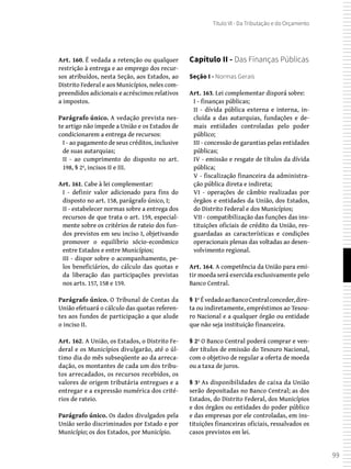 99
Título VI - Da Tributação e do Orçamento
Art. 160. É vedada a retenção ou qualquer
restrição à entrega e ao emprego dos recur-
sos atribuídos, nesta Seção, aos Estados, ao
Distrito Federal e aos Municípios, neles com-
preendidos adicionais e acréscimos relativos
a impostos.
Parágrafo único. A vedação prevista nes-
te artigo não impede a União e os Estados de
condicionarem a entrega de recursos:
I - ao pagamento de seus créditos, inclusive
de suas autarquias;
II - ao cumprimento do disposto no art.
198, § 2º, incisos II e III.
Art. 161. Cabe à lei complementar:
I - definir valor adicionado para fins do
disposto no art. 158, parágrafo único, I;
II - estabelecer normas sobre a entrega dos
recursos de que trata o art. 159, especial-
mente sobre os critérios de rateio dos fun-
dos previstos em seu inciso I, objetivando
promover o equilíbrio sócio-econômico
entre Estados e entre Municípios;
III - dispor sobre o acompanhamento, pe-
los beneficiários, do cálculo das quotas e
da liberação das participações previstas
nos arts. 157, 158 e 159.
Parágrafo único. O Tribunal de Contas da
União efetuará o cálculo das quotas referen-
tes aos fundos de participação a que alude
o inciso II.
Art. 162. A União, os Estados, o Distrito Fe-
deral e os Municípios divulgarão, até o úl-
timo dia do mês subseqüente ao da arreca-
dação, os montantes de cada um dos tribu-
tos arrecadados, os recursos recebidos, os
valores de origem tributária entregues e a
entregar e a expressão numérica dos crité-
rios de rateio.
Parágrafo único. Os dados divulgados pela
União serão discriminados por Estado e por
Município; os dos Estados, por Município.
Capítulo II - Das Finanças Públicas
Seção I - Normas Gerais
Art. 163. Lei complementar disporá sobre:
I - finanças públicas;
II - dívida pública externa e interna, in-
cluída a das autarquias, fundações e de-
mais entidades controladas pelo poder
público;
III - concessão de garantias pelas entidades
públicas;
IV - emissão e resgate de títulos da dívida
pública;
V - fiscalização financeira da administra-
ção pública direta e indireta;
VI - operações de câmbio realizadas por
órgãos e entidades da União, dos Estados,
do Distrito Federal e dos Municípios;
VII - compatibilização das funções das ins-
tituições oficiais de crédito da União, res-
guardadas as características e condições
operacionais plenas das voltadas ao desen-
volvimento regional.
Art. 164. A competência da União para emi-
tir moeda será exercida exclusivamente pelo
Banco Central.
§ 1º ÉvedadoaoBancoCentralconceder,dire-
ta ou indiretamente, empréstimos ao Tesou-
ro Nacional e a qualquer órgão ou entidade
que não seja instituição financeira.
§ 2º O Banco Central poderá comprar e ven-
der títulos de emissão do Tesouro Nacional,
com o objetivo de regular a oferta de moeda
ou a taxa de juros.
§ 3º As disponibilidades de caixa da União
serão depositadas no Banco Central; as dos
Estados, do Distrito Federal, dos Municípios
e dos órgãos ou entidades do poder público
e das empresas por ele controladas, em ins-
tituições financeiras oficiais, ressalvados os
casos previstos em lei.
 
