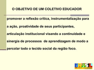 O OBJETIVO DE UM COLETIVO EDUCADOR promover a reflexão crítica, instrumentalização para  a ação,   proatividade de seus participantes,  articulação institucional visando a continuidade e  sinergia de processos  de aprendizagem de modo a  percolar todo o tecido social da região foco.       