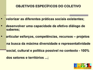 valorizar as diferentes práticas sociais existentes; desenvolver uma capacidade de efetivo diálogo de saberes;  articular esforços, competências, recursos – projetos  na busca da máxima diversidade e representatividade  social, cultural e política possível no contexto - 100%  dos setores e territórios ...; OBJETIVOS ESPECÍFICOS DO COLETIVO 