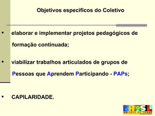 elaborar e implementar projetos pedagógicos de formação continuada; viabilizar trabalhos articulados de grupos de  P essoas que  A prendem  P articipando -  PAPs ;  CAPILARIDADE. Objetivos especificos do Coletivo 