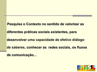 Pesquisa o Contexto no sentido de valorizar as  diferentes práticas sociais existentes, para  desenvolver  uma capacidade de efetivo diálogo  de saberes,  conhecer as  redes sociais, os fluxos  de comunicação...   