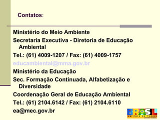 Contatos : Ministério do Meio Ambiente Secretaria Executiva - Diretoria de Educação Ambiental Tel.: (61) 4009-1207 / Fax: (61) 4009-1757 [email_address] Ministério da Educação Sec. Formação Continuada, Alfabetização e Diversidade Coordenação Geral de Educação Ambiental Tel.: (61) 2104.6142 / Fax: (61) 2104.6110 [email_address] 