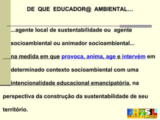 DE  QUE  EDUCADOR@  AMBIENTAL… ...agente local de sustentabilidade ou  agente socioambiental ou animador socioambiental...  na medida em que   provoca ,  anima ,  age  e  intervém  em determinado contexto socioambiental com uma intencionalidade educacional emancipatória , na perspectiva   da construção da sustentabilidade de seu território. 