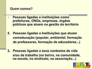 Quem somos? Pessoas ligadas a instituições como prefeituras, ONGs, empresas, órgãos públicos que atuem na gestão do território 2.  Pessoas ligadas a Instituições que atuam comeducação (popular, ambiental, formação de professores, formação de educadores...) 3.  Pessoas ligadas a seus contextos de vida  e/ou de trabalho (no bairro, na comunidade, na escola, no sindicato, na associação...) 