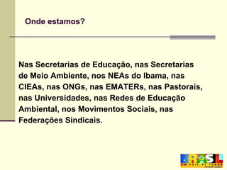 Onde estamos? Nas Secretarias de Educação, nas Secretarias de Meio Ambiente, nos NEAs do Ibama, nas  CIEAs, nas ONGs, nas EMATERs, nas Pastorais,  nas Universidades, nas Redes de Educação  Ambiental, nos Movimentos Sociais, nas  Federações Sindicais. 