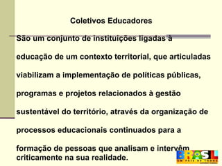 Coletivos Educadores  São um conjunto de instituições ligadas à educação de um contexto territorial, que articuladas viabilizam a implementação de políticas públicas, programas e projetos relacionados à gestão sustentável do território, através da organização de  processos educacionais continuados para a  formação de pessoas que analisam e intervêm criticamente na sua realidade. 