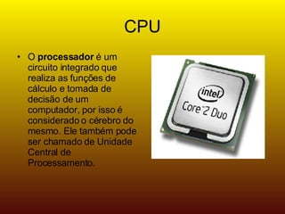 CPU O processador é um circuito integrado que realiza as funções de cálculo e tomada de decisão de um computador, por isso é considerado o cérebro do mesmo. Ele também pode ser chamado de Unidade Central de Processamento.