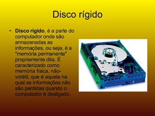 Disco rígido Disco rígido , é a parte do computador onde são armazenadas as informações, ou seja, é a "memória permanente" propriamente dita. É caracterizado como memória física, não-volátil, que é aquela na qual as informações não são perdidas quando o computador é desligado.