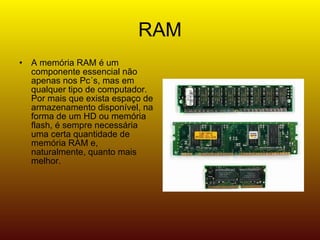 RAM A memória RAM é um componente essencial não apenas nos Pc´s, mas em qualquer tipo de computador. Por mais que exista espaço de armazenamento disponível, na forma de um HD ou memória flash, é sempre necessária uma certa quantidade de memória RAM e, naturalmente, quanto mais melhor.