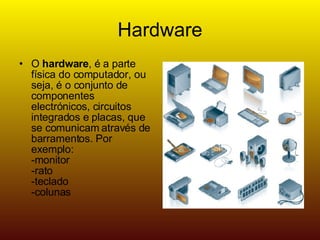 Hardware O hardware , é a parte física do computador, ou seja, é o conjunto de componentes electrónicos, circuitos integrados e placas, que se comunicam através de barramentos. Por exemplo: -monitor -rato -teclado -colunas