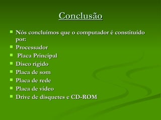 Conclusão Nós concluímos que o computador é constituído por: Processador Placa Principal Disco rígido Placa de som  Placa de rede Placa de vídeo  Drive de disquetes e CD-ROM  