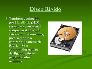 Disco Rígido   Também conhecido por  HardDisk  (HD), serve para armazenar sempre os dados até estes serem removidos, precisamente o contrário da memória RAM… Se o computador estiver desligado, não se perdem dados nenhuns. 