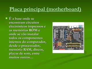 Placa principal (motherboard)   É a base onde se encontram circuitos electrónicos impressos e as memórias ROM e onde se vão instalar todos os componentes internos do computador, desde o processador, memória RAM, discos, placas de som, entre muitos outros… 