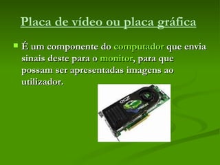 Placa de vídeo ou placa gráfica   É um componente do  computador  que envia sinais deste para o  monitor , para que possam ser apresentadas imagens ao utilizador. 