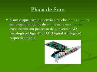 Placa de Som   É um dispositivo que envia e recebe  sinais sonoros  entre equipamentos de  som  e um  computador  executando um processo de conversão AD (Analogico-Digital) e DA (Digital Analógico) respectivamente.   