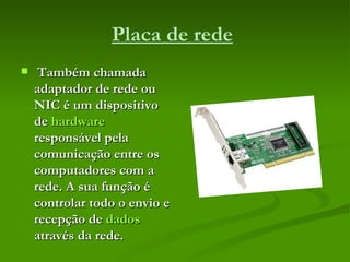 Placa de rede   Também chamada adaptador de rede ou NIC é um dispositivo de  hardware  responsável pela comunicação entre os computadores com a rede. A sua função é controlar todo o envio e recepção de  dados  através da rede.  
