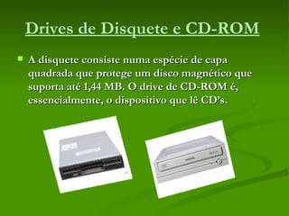 Drives de Disquete e CD-ROM   A disquete consiste numa espécie de capa quadrada que protege um disco magnético que suporta até 1,44 MB. O drive de CD-ROM é, essencialmente, o dispositivo que lê CD’s.   