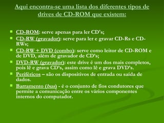 Aqui encontra-se uma lista dos diferentes tipos de drives de CD-ROM que existem:   CD-ROM : serve apenas para ler CD's; C D-RW (gravador) : serve para ler e gravar CD-Rs e CD-RWs; CD-RW + DVD (combo) : serve como leitor de CD-ROM e de DVD, além de gravador de CD’s;  DVD-RW (gravador) : este drive é um dos mais completos, pois lê e grava CD’s, assim como lê e grava DVD’s.  Periféricos  – são os dispositivos de entrada ou saída de dados. Barramento ( bus )  - é o conjunto de fios condutores que permite a comunicação entre os vários componentes internos do computador. 