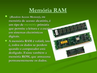 Memória RAM   ( Random Access Memory ),  ou memória de acesso aleatório, é um tipo de  memória  primária que permite a leitura e a escrita, em sistemas electrónicos digitais.  A memória RAM é volátil, isto é, todos os dados se perdem quando o computador está desligado. Existe também a memória ROM, que armazena permanentemente os dados. 