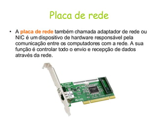 Placa de rede A  placa de rede  também chamada adaptador de rede ou NIC é um dispositivo de hardware responsável pela comunicação entre os computadores com a rede. A sua função é controlar todo o envio e recepção de dados através da rede.  
