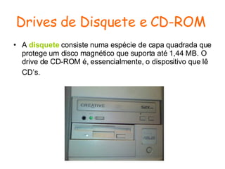 Drives de Disquete e CD-ROM   A  disquete  consiste numa espécie de capa quadrada que protege um disco magnético que suporta até 1,44 MB. O drive de CD-ROM é, essencialmente, o dispositivo que lê CD’s.   