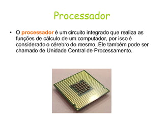 Processador O  processador   é um circuito integrado que realiza as funções de cálculo de um computador, por isso é considerado o cérebro do mesmo. Ele também pode ser chamado de Unidade Central de Processamento. 