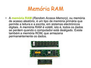 Memória RAM A  memória RAM  ( Random Access Memory ), ou memória de acesso aleatório, é um tipo de memória primária que permite a leitura e a escrita, em sistemas electrónicos digitais. A memória RAM é volátil, isto é, todos os dados se perdem quando o computador está desligado. Existe também a memória ROM, que armazena permanentemente os dados.  