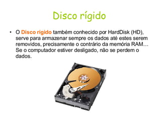 Disco rígido   O  Disco rígido  também conhecido por HardDisk (HD), serve para armazenar sempre os dados até estes serem removidos, precisamente o contrário da memória RAM… Se o computador estiver desligado, não se perdem o dados.  