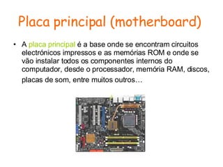 Placa principal (motherboard)   A  placa principal  é a base onde se encontram circuitos electrónicos impressos e as memórias ROM e onde se vão instalar todos os componentes internos do computador, desde o processador, memória RAM, discos, placas de som, entre muitos outros…   