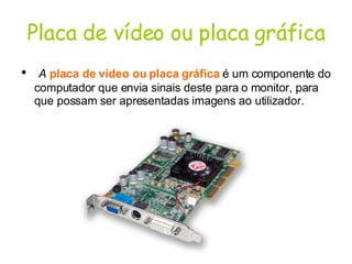 Placa de vídeo ou placa gráfica A   placa de vídeo ou placa gráfica   é um componente do computador que envia sinais deste para o monitor, para que possam ser apresentadas imagens ao utilizador.  