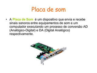 Placa de som A  Placa de Som   é um dispositivo que envia e recebe sinais sonoros entre equipamentos de som e um computador executando um processo de conversão AD (Analógico-Digital) e DA (Digital Analógico) respectivamente. 