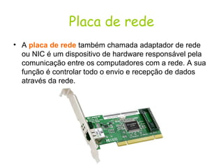 Placa de rede A  placa de rede  também chamada adaptador de rede ou NIC é um dispositivo de hardware responsável pela comunicação entre os computadores com a rede. A sua função é controlar todo o envio e recepção de dados através da rede.  