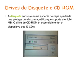 Drives de Disquete e CD-ROM   A  disquete  consiste numa espécie de capa quadrada que protege um disco magnético que suporta até 1,44 MB. O drive de CD-ROM é, essencialmente, o dispositivo que lê CD’s.   