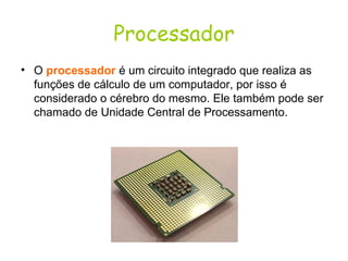Processador O  processador   é um circuito integrado que realiza as funções de cálculo de um computador, por isso é considerado o cérebro do mesmo. Ele também pode ser chamado de Unidade Central de Processamento. 