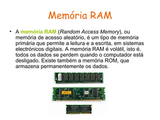 Memória RAM A  memória RAM  ( Random Access Memory ), ou memória de acesso aleatório, é um tipo de memória primária que permite a leitura e a escrita, em sistemas electrónicos digitais. A memória RAM é volátil, isto é, todos os dados se perdem quando o computador está desligado. Existe também a memória ROM, que armazena permanentemente os dados.  