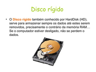 Disco rígido   O  Disco rígido  também conhecido por HardDisk (HD), serve para armazenar sempre os dados até estes serem removidos, precisamente o contrário da memória RAM… Se o computador estiver desligado, não se perdem o dados.  
