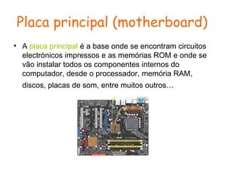 Placa principal (motherboard)   A  placa principal  é a base onde se encontram circuitos electrónicos impressos e as memórias ROM e onde se vão instalar todos os componentes internos do computador, desde o processador, memória RAM, discos, placas de som, entre muitos outros…   
